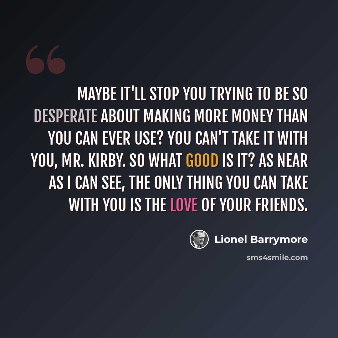 “Maybe it'll stop you trying to be so desperate about making more money than you can ever use? You can't take it with you, Mr. Kirby. So what good is it? As near as I can see, the only thing you can take with you is the love of your friends.” quote by Lionel Barrymore