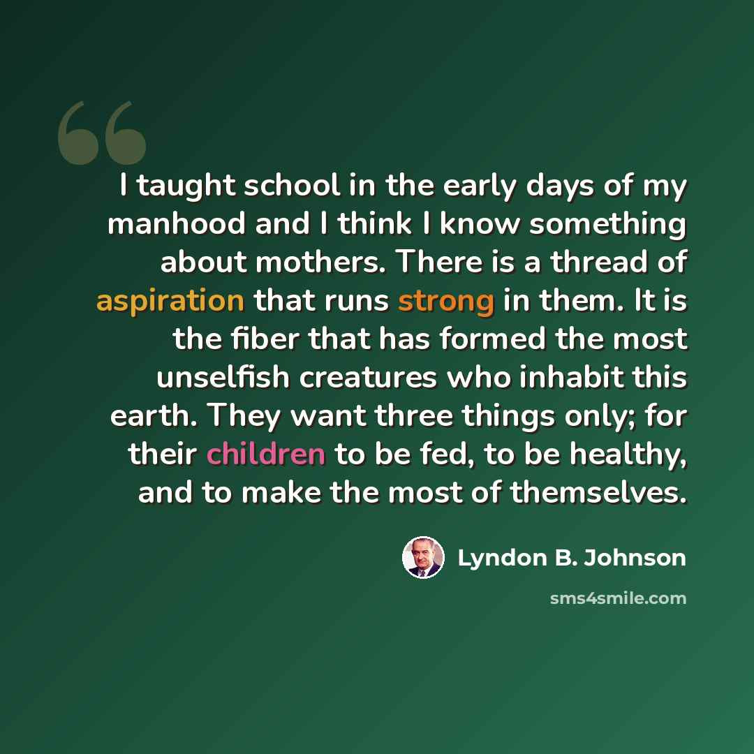 “I taught school in the early days of my manhood and I think I know something about mothers. There is a thread of aspiration that runs strong in them. It is the fiber that has formed the most unselfish creatures who inhabit this earth. They want three things only; for their children to be fed, to…” quote by Lyndon B. Johnson