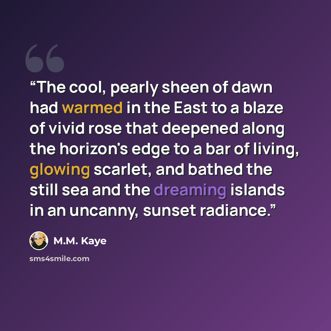 “The cool, pearly sheen of dawn had warmed in the East to a blaze of vivid rose that deepened along the horizon's edge to a bar of living, glowing scarlet, and bathed the still sea and the dreaming islands in an uncanny, sunset radiance.” quote by M.M. Kaye