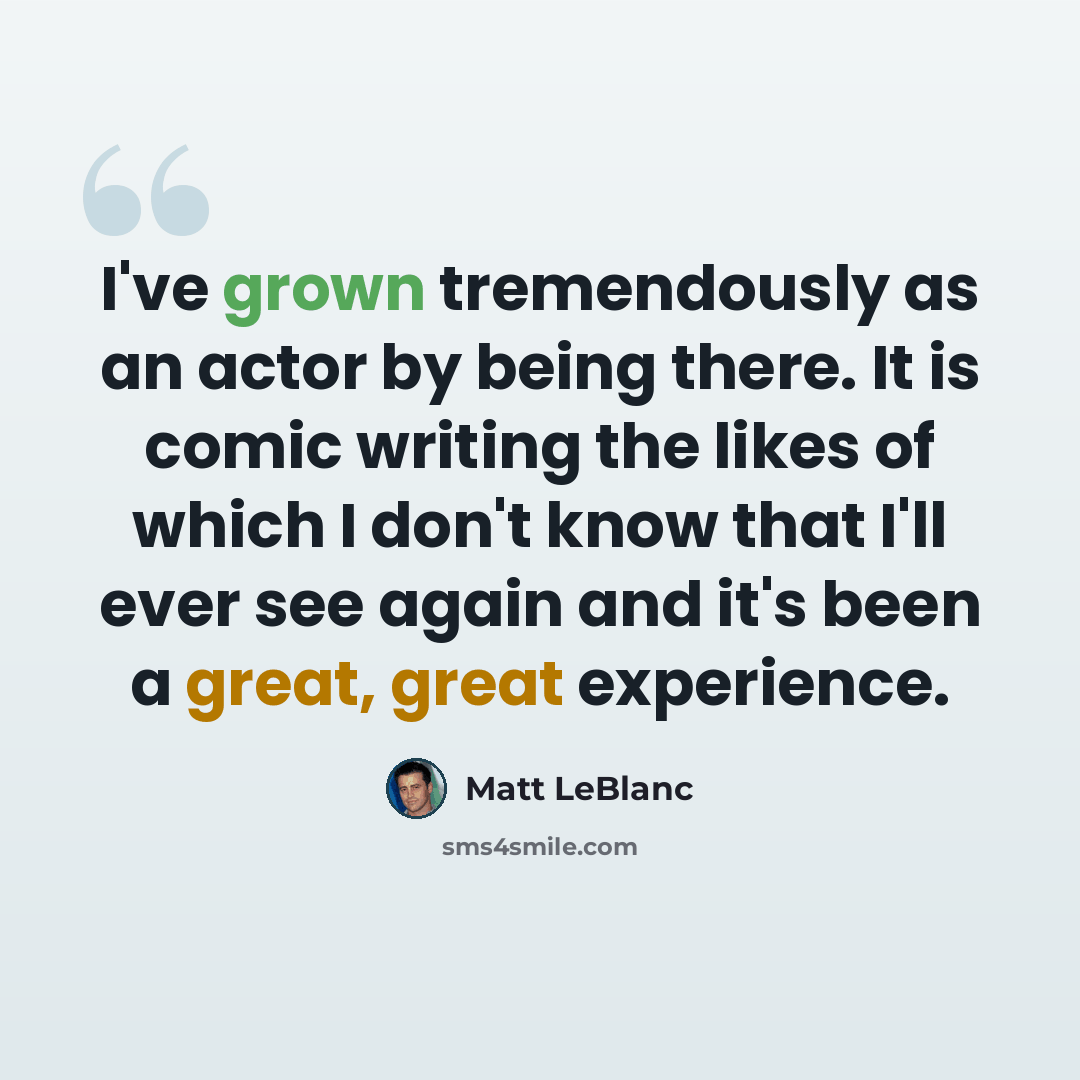 “I've grown tremendously as an actor by being there. It is comic writing the likes of which I don't know that I'll ever see again and it's been a great, great experience.” quote by Matt LeBlanc