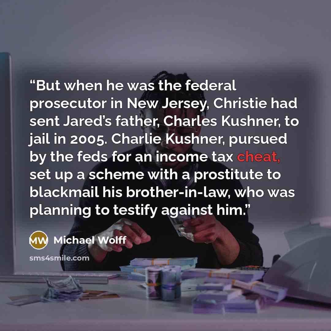“But when he was the federal prosecutor in New Jersey, Christie had sent Jared’s father, Charles Kushner, to jail in 2005. Charlie Kushner, pursued by the feds for an income tax cheat, set up a scheme with a prostitute to blackmail his brother-in-law, who was planning to testify against him.” quote by Michael Wolff