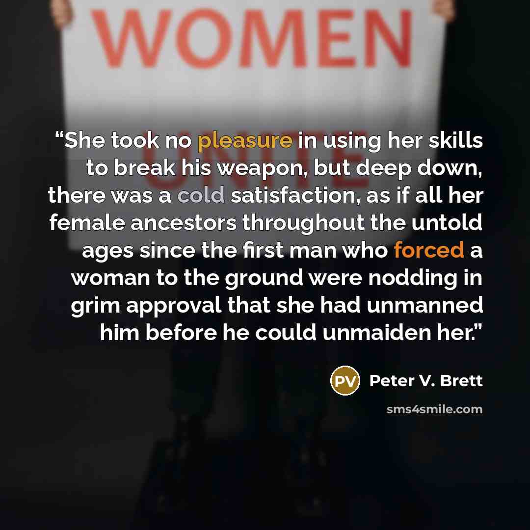 “She took no pleasure in using her skills to break his weapon, but deep down, there was a cold satisfaction, as if all her female ancestors throughout the untold ages since the first man who forced a woman to the ground were nodding in grim approval that she had unmanned him before he could…” quote by Peter V. Brett