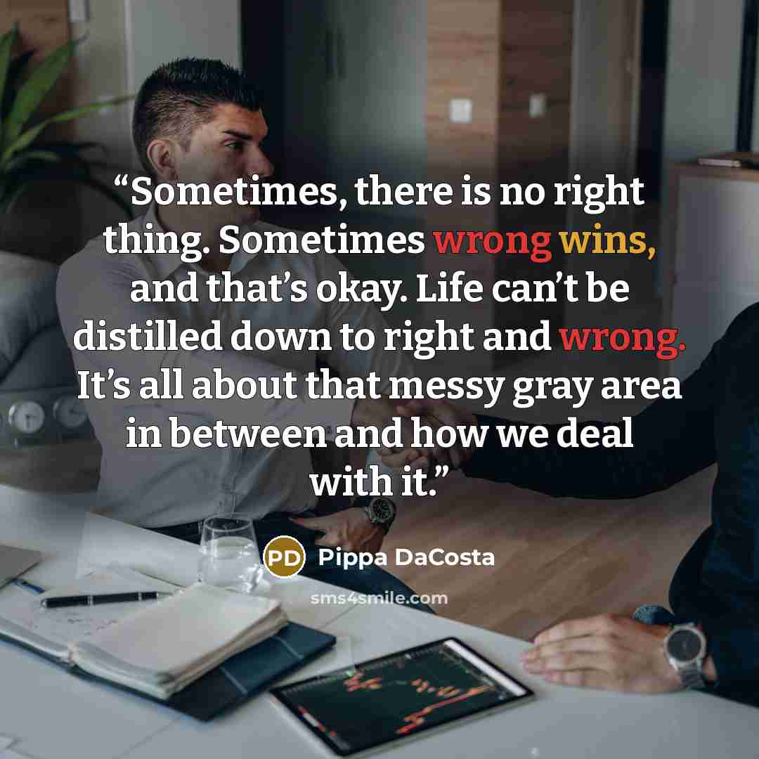 “Sometimes, there is no right thing. Sometimes wrong wins, and that’s okay. Life can’t be distilled down to right and wrong. It’s all about that messy gray area in between and how we deal with it.” quote by Pippa DaCosta