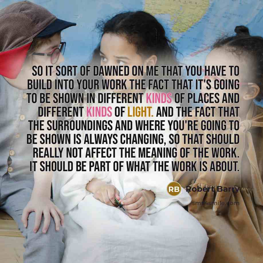 “So it sort of dawned on me that you have to build into your work the fact that it's going to be shown in different kinds of places and different kinds of light. And the fact that the surroundings and where you're going to be shown is always changing, so that should really not affect the meaning of…” quote by Robert Barry