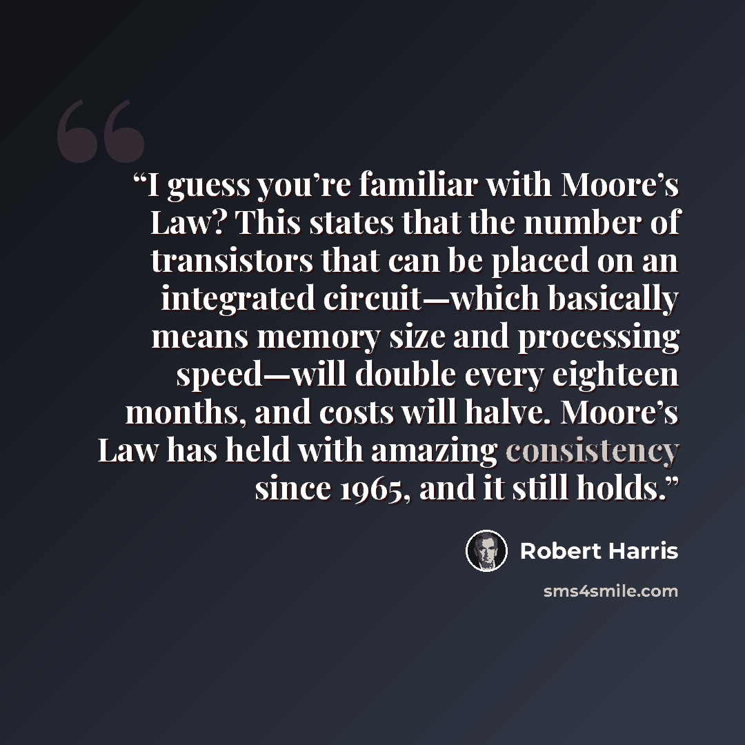 “I guess you’re familiar with Moore’s Law? This states that the number of transistors that can be placed on an integrated circuit—which basically means memory size and processing speed—will double every eighteen months, and costs will halve. Moore’s Law has held with amazing consistency since 1965…” quote by Robert Harris