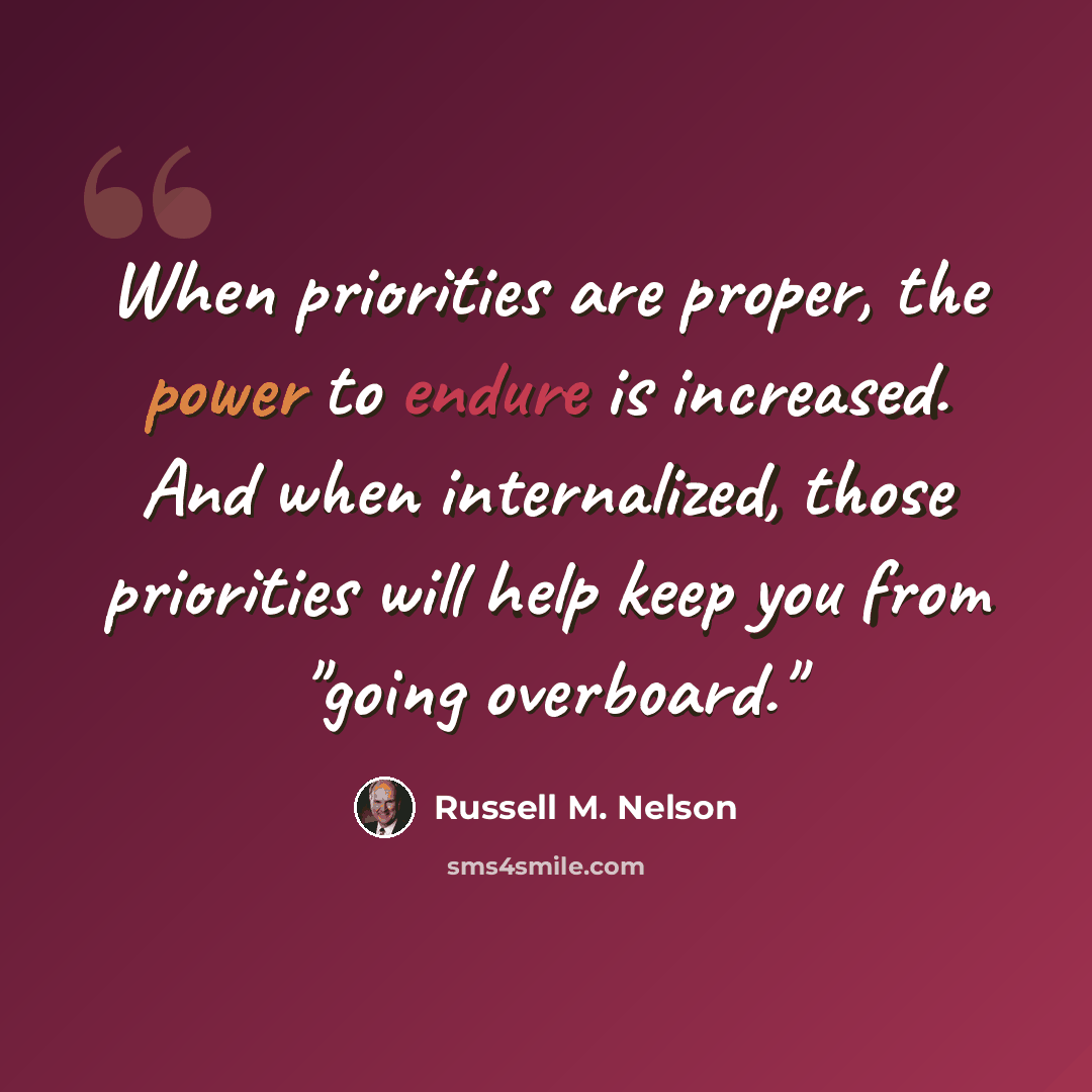 “When priorities are proper, the power to endure is increased. And when internalized, those priorities will help keep you from "going overboard."” quote by Russell M. Nelson
