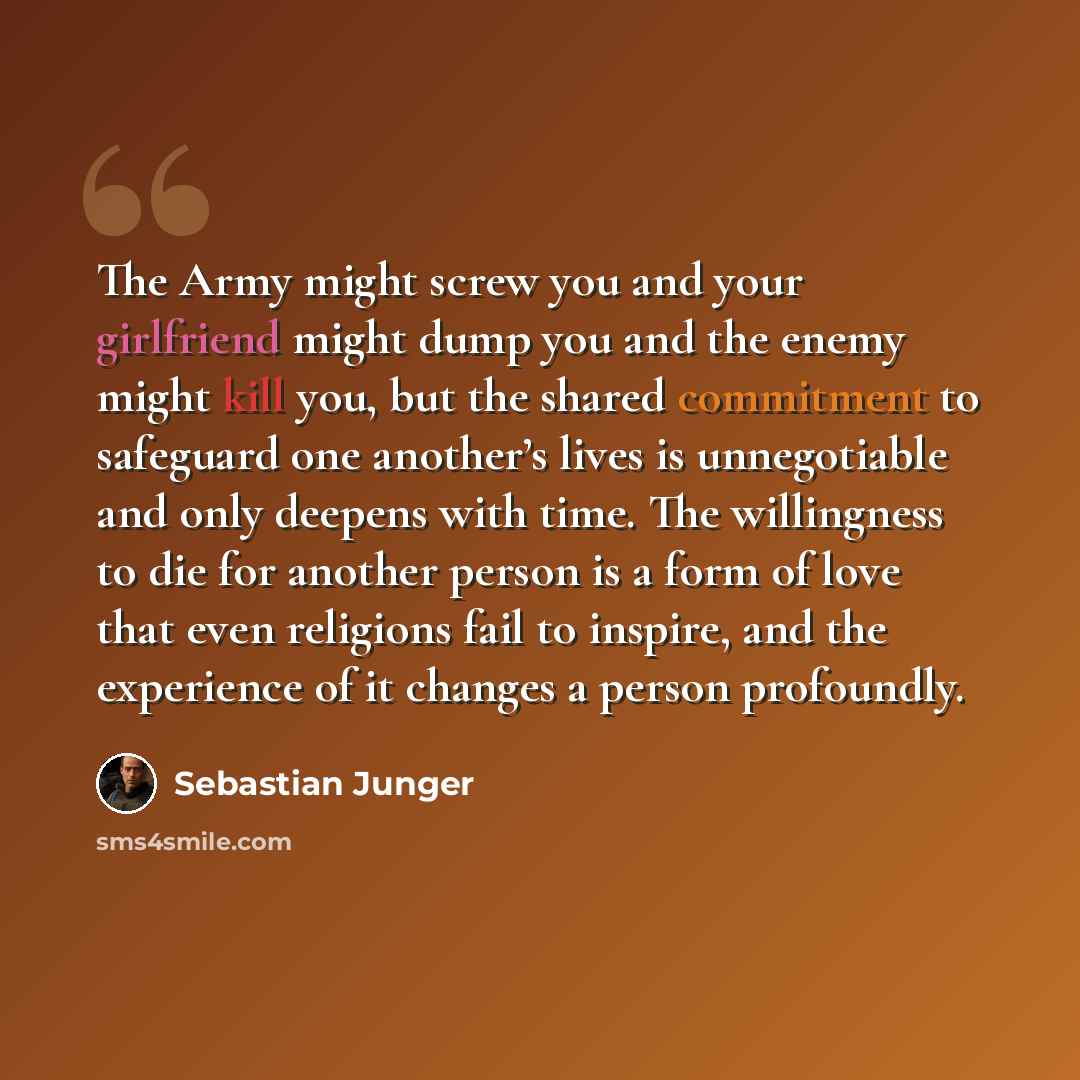 “The Army might screw you and your girlfriend might dump you and the enemy might kill you, but the shared commitment to safeguard one another’s lives is unnegotiable and only deepens with time. The willingness to die for another person is a form of love that even religions fail to inspire, and the…” quote by Sebastian Junger