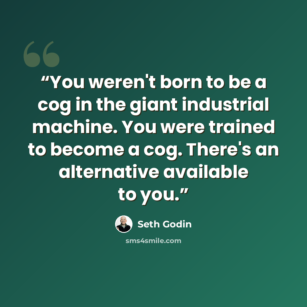 “You weren't born to be a cog in the giant industrial machine. You were trained to become a cog. There's an alternative available to you.” quote by Seth Godin