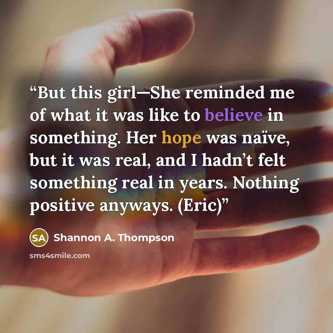 “But this girl—She reminded me of what it was like to believe in something. Her hope was naïve, but it was real, and I hadn’t felt something real in years. Nothing positive anyways. (Eric)” quote by Shannon A. Thompson