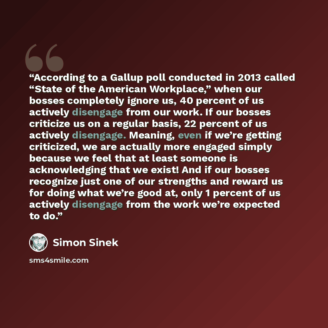 “According to a Gallup poll conducted in 2013 called “State of the American Workplace,” when our bosses completely ignore us, 40 percent of us actively disengage from our work. If our bosses criticize us on a regular basis, 22 percent of us actively disengage. Meaning, even if we’re getting…” quote by Simon Sinek