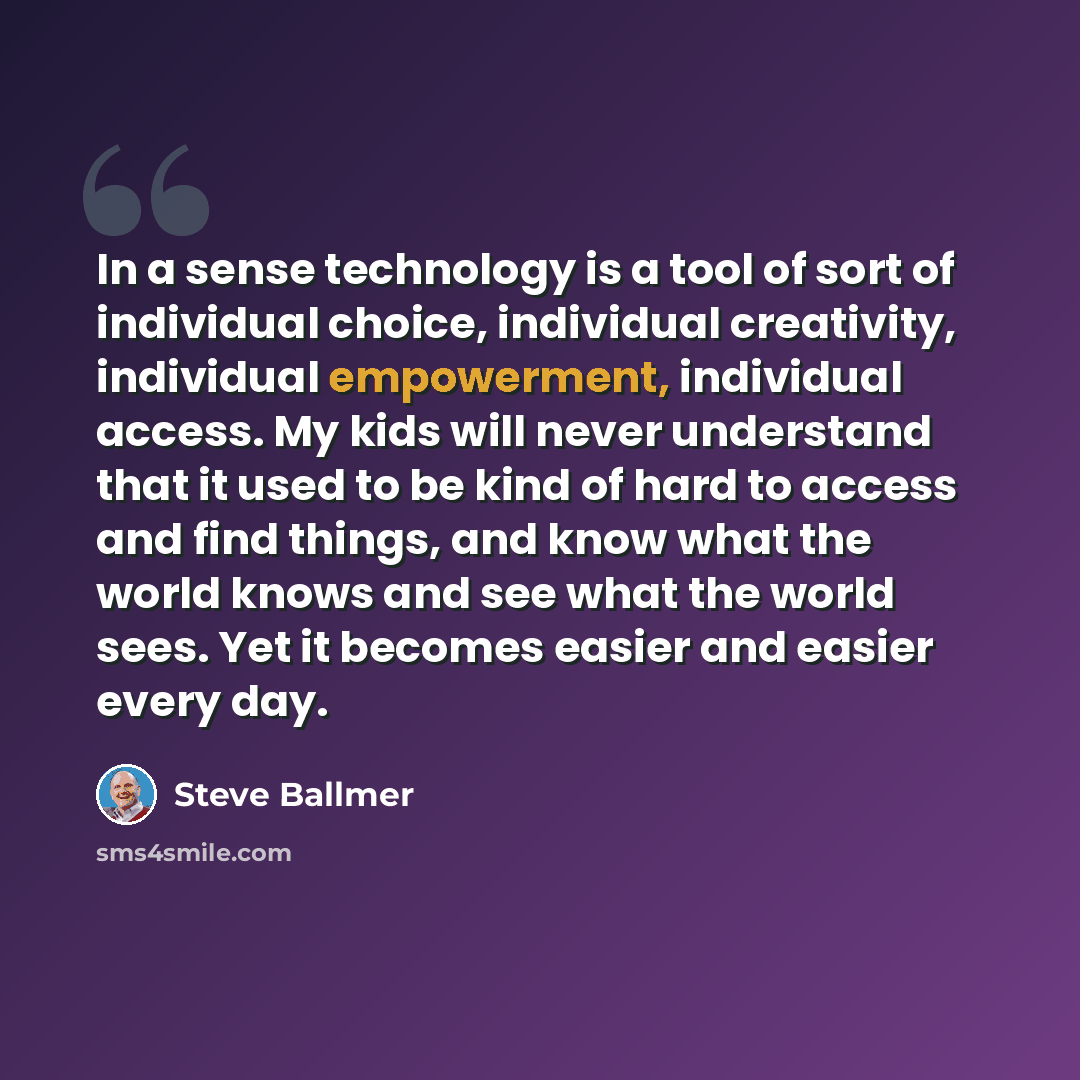 “In a sense technology is a tool of sort of individual choice, individual creativity, individual empowerment, individual access. My kids will never understand that it used to be kind of hard to access and find things, and know what the world knows and see what the world sees. Yet it becomes easier…” quote by Steve Ballmer