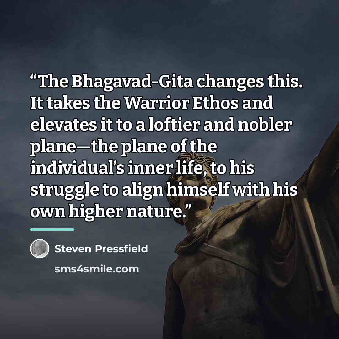 “The Bhagavad-Gita changes this. It takes the Warrior Ethos and elevates it to a loftier and nobler plane—the plane of the individual’s inner life, to his struggle to align himself with his own higher nature.” quote by Steven Pressfield