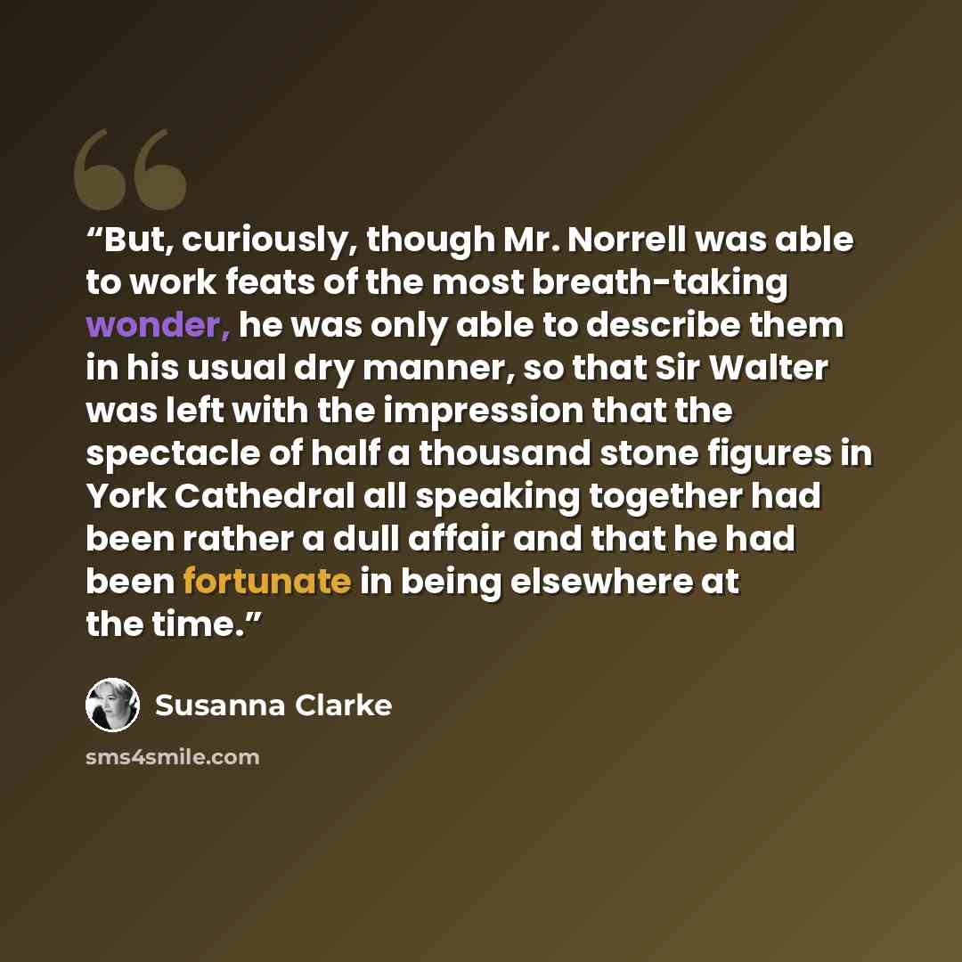 “But, curiously, though Mr. Norrell was able to work feats of the most breath-taking wonder, he was only able to describe them in his usual dry manner, so that Sir Walter was left with the impression that the spectacle of half a thousand stone figures in York Cathedral all speaking together had…” quote by Susanna Clarke