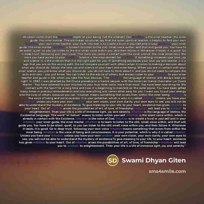 “Wisdom comes from the innermost depth of your being, not the intellect. Our intuition is the inner teacher, the inner guide, the inner master. The old Indian scriptures say that the outer spiritual teacher is helpful to find your own intuition, your own inner teacher, your truth.Intuition is to…” quote by Swami Dhyan Giten