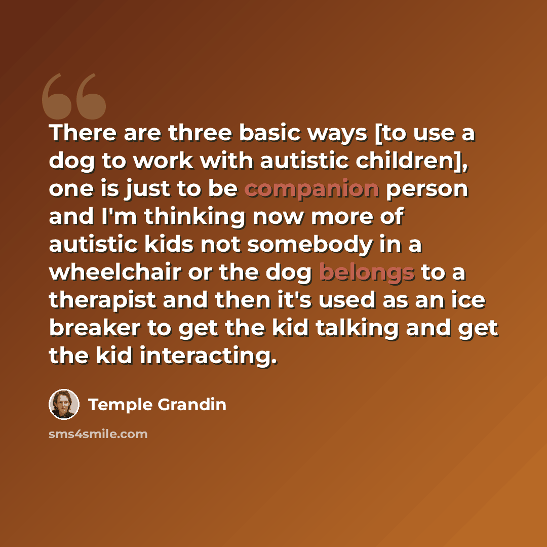 “There are three basic ways [to use a dog to work with autistic children], one is just to be companion person and I'm thinking now more of autistic kids not somebody in a wheelchair or the dog belongs to a therapist and then it's used as an ice breaker to get the kid talking and get the kid…” quote by Temple Grandin