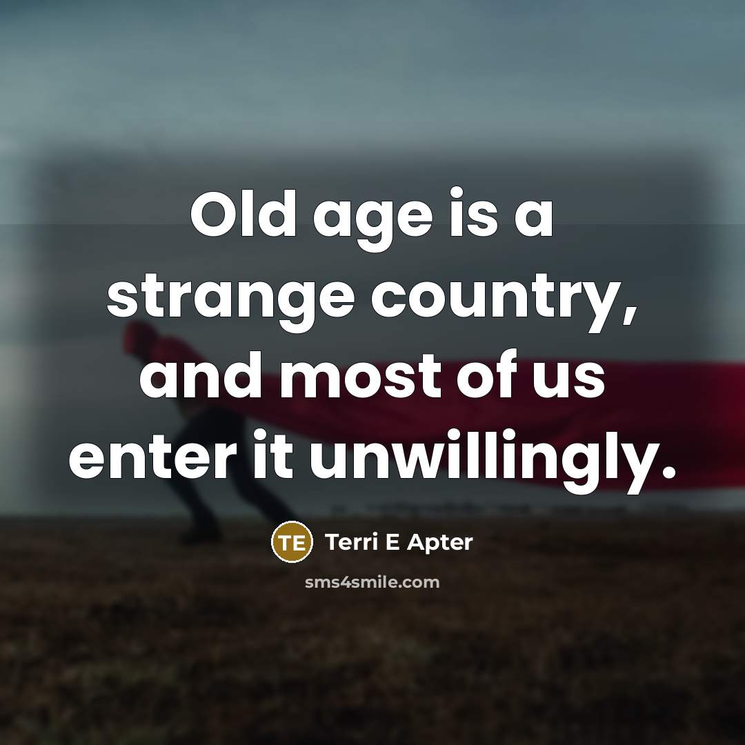 “Old age is a strange country, and most of us enter it unwillingly.” quote by Terri E Apter