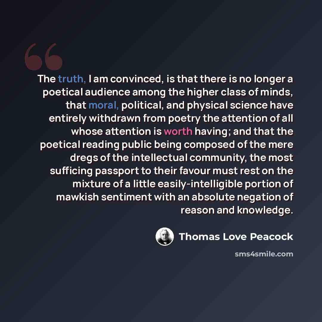 “The truth, I am convinced, is that there is no longer a poetical audience among the higher class of minds, that moral, political, and physical science have entirely withdrawn from poetry the attention of all whose attention is worth having; and that the poetical reading public being composed of…” quote by Thomas Love Peacock