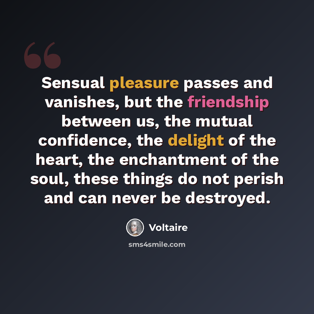 “Sensual pleasure passes and vanishes, but the friendship between us, the mutual confidence, the delight of the heart, the enchantment of the soul, these things do not perish and can never be destroyed.” quote by Voltaire