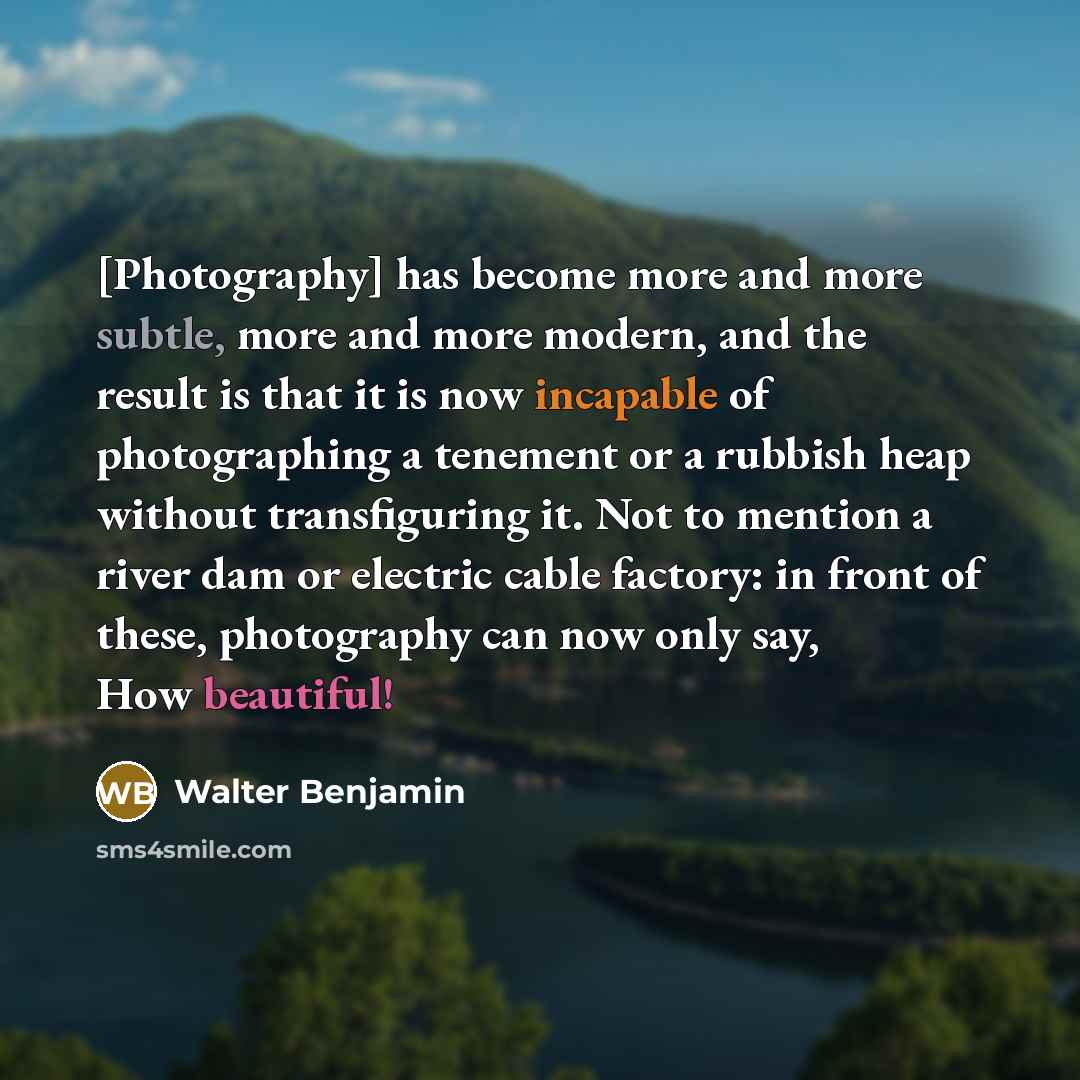 “[Photography] has become more and more subtle, more and more modern, and the result is that it is now incapable of photographing a tenement or a rubbish heap without transfiguring it. Not to mention a river dam or electric cable factory: in front of these, photography can now only say, How…” quote by Walter Benjamin