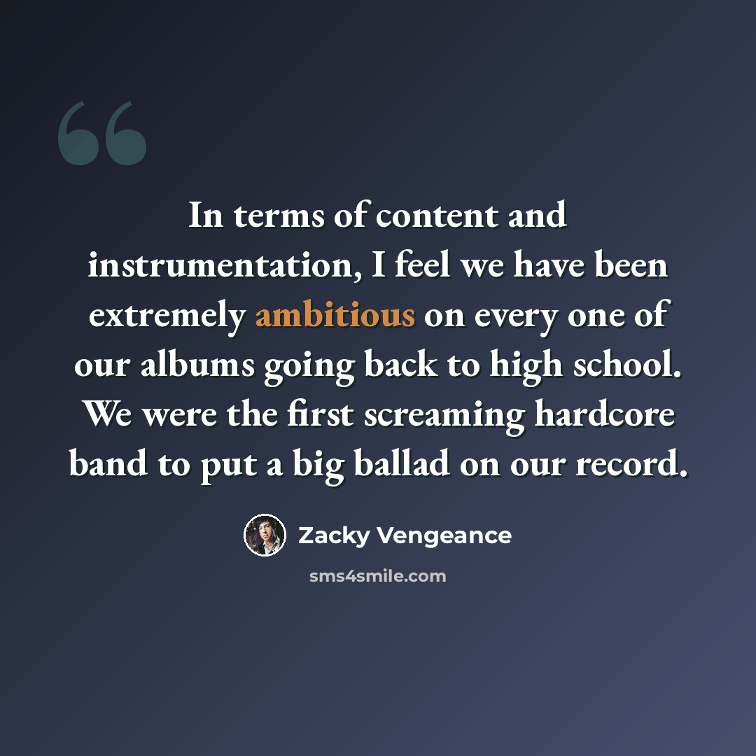 “In terms of content and instrumentation, I feel we have been extremely ambitious on every one of our albums going back to high school. We were the first screaming hardcore band to put a big ballad on our record.” quote by Zacky Vengeance