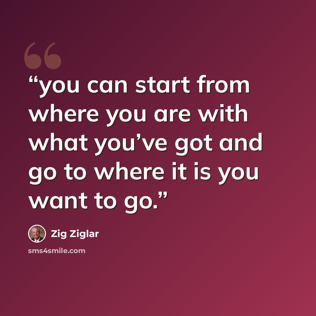 “you can start from where you are with what you’ve got and go to where it is you want to go.” quote by Zig Ziglar