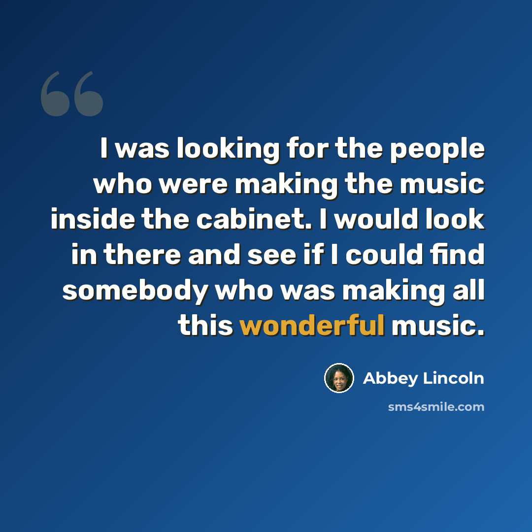 “I was looking for the people who were making the music inside the cabinet. I would look in there and see if I could find somebody who was making all this wonderful music.” quote by Abbey Lincoln
