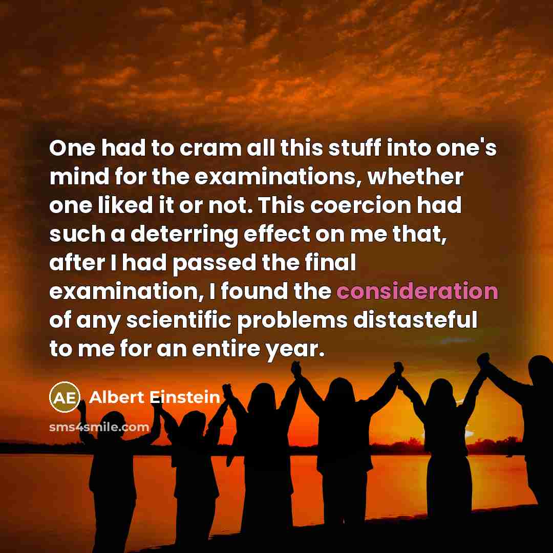 “One had to cram all this stuff into one's mind for the examinations, whether one liked it or not. This coercion had such a deterring effect on me that, after I had passed the final examination, I found the consideration of any scientific problems distasteful to me for an entire year.” quote by Albert Einstein