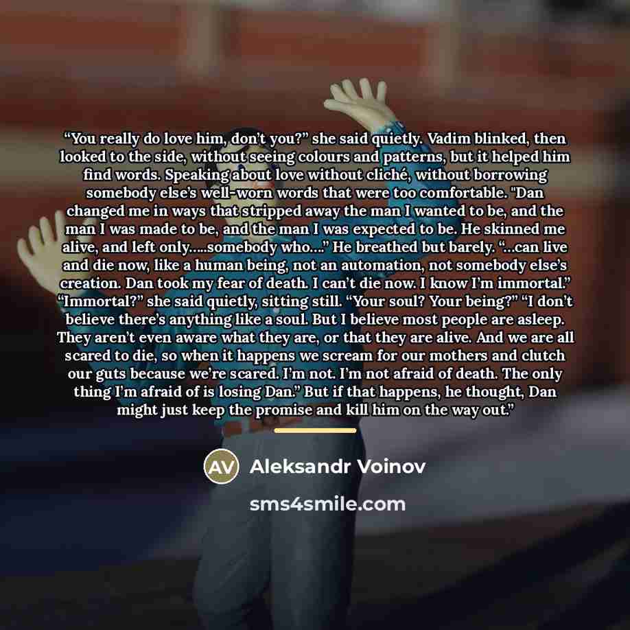 “You really do love him, don’t you?” she said quietly. Vadim blinked, then looked to the side, without seeing colours and patterns, but it helped him find words. Speaking about love without cliché, without borrowing somebody else’s well-worn words that were too comfortable. "Dan changed me in ways…” quote by Aleksandr Voinov