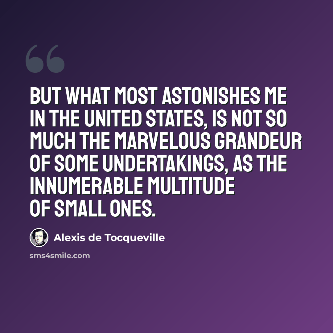 “But what most astonishes me in the United States, is not so much the marvelous grandeur of some undertakings, as the innumerable multitude of small ones.” quote by Alexis de Tocqueville