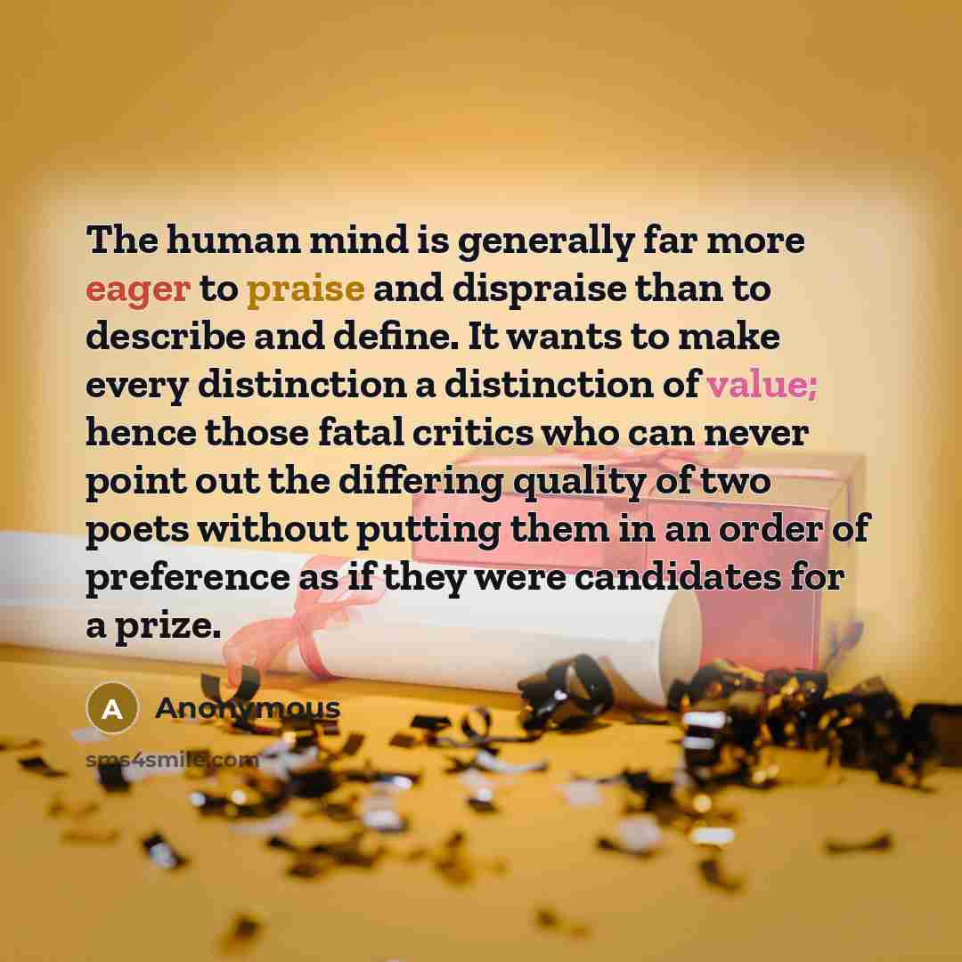 “The human mind is generally far more eager to praise and dispraise than to describe and define. It wants to make every distinction a distinction of value; hence those fatal critics who can never point out the differing quality of two poets without putting them in an order of preference as if they…” quote by Anonymous