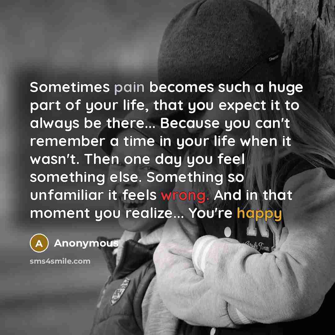 “Sometimes pain becomes such a huge part of your life, that you expect it to always be there... Because you can't remember a time in your life when it wasn't. Then one day you feel something else. Something so unfamiliar it feels wrong. And in that moment you realize... You're happy” quote by Anonymous