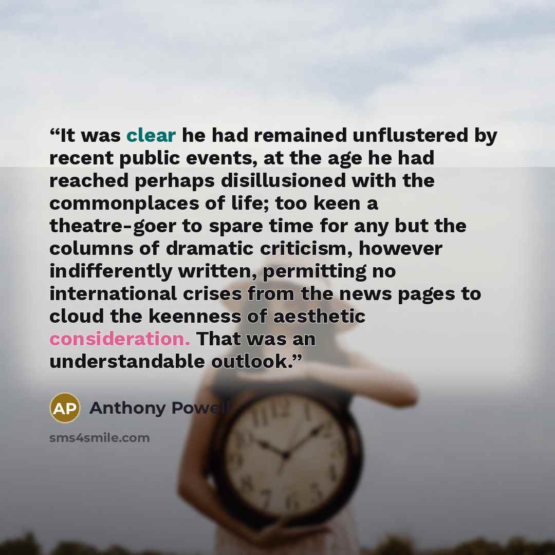 “It was clear he had remained unflustered by recent public events, at the age he had reached perhaps disillusioned with the commonplaces of life; too keen a theatre-goer to spare time for any but the columns of dramatic criticism, however indifferently written, permitting no international crises…” quote by Anthony Powell