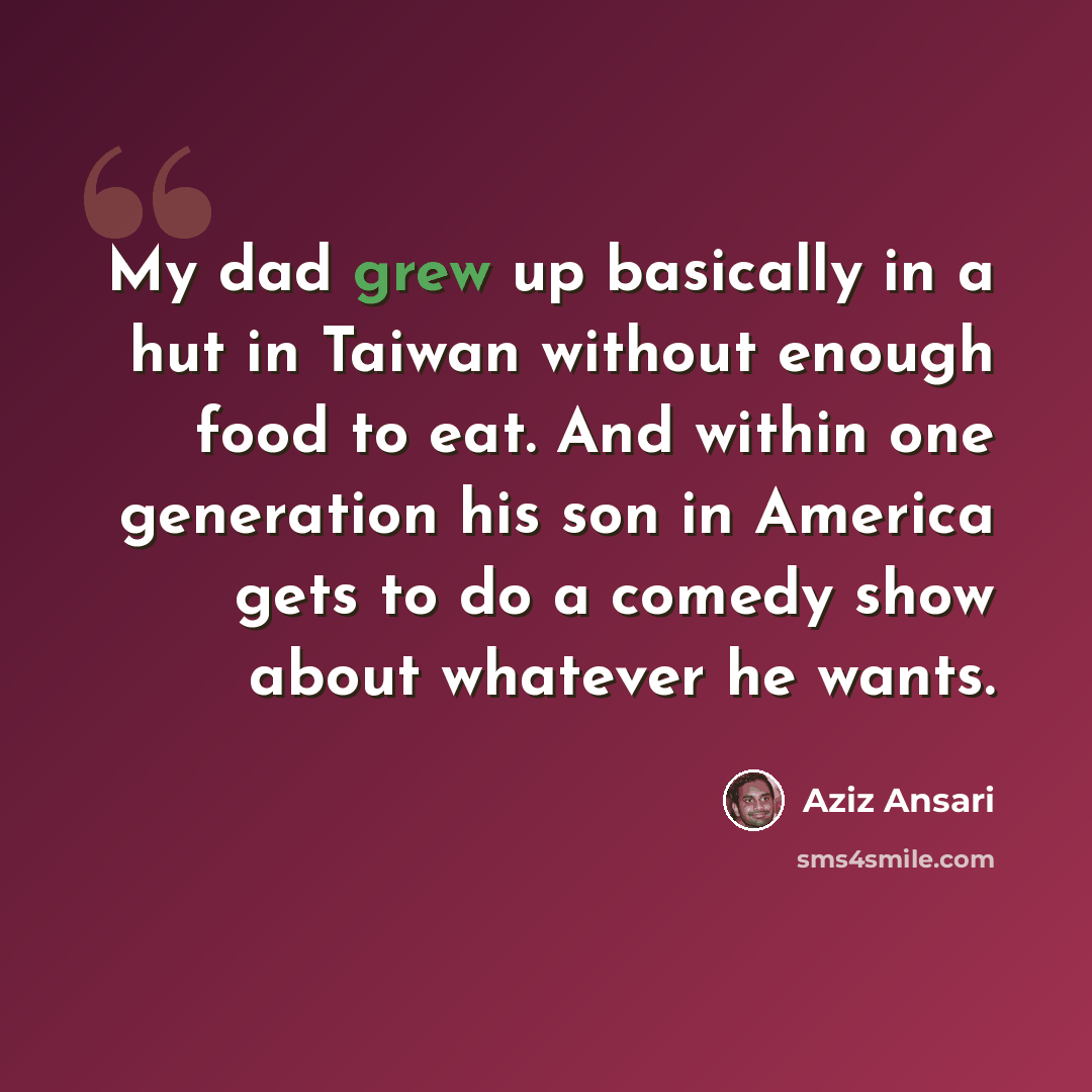 “My dad grew up basically in a hut in Taiwan without enough food to eat. And within one generation his son in America gets to do a comedy show about whatever he wants.” quote by Aziz Ansari