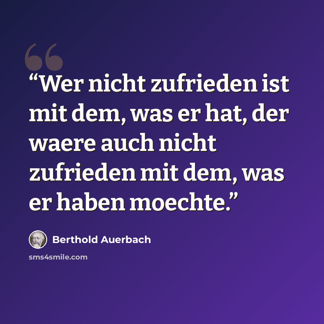 “Wer nicht zufrieden ist mit dem, was er hat, der waere auch nicht zufrieden mit dem, was er haben moechte.” quote by Berthold Auerbach