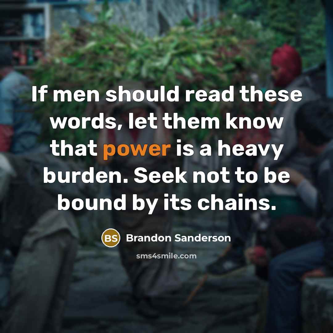 “If men should read these words, let them know that power is a heavy burden. Seek not to be bound by its chains.” quote by Brandon Sanderson