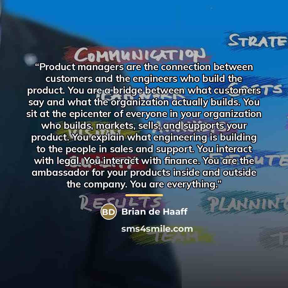 “Product managers are the connection between customers and the engineers who build the product. You are a bridge between what customers say and what the organization actually builds. You sit at the epicenter of everyone in your organization who builds, markets, sells, and supports your product. You…” quote by Brian de Haaff