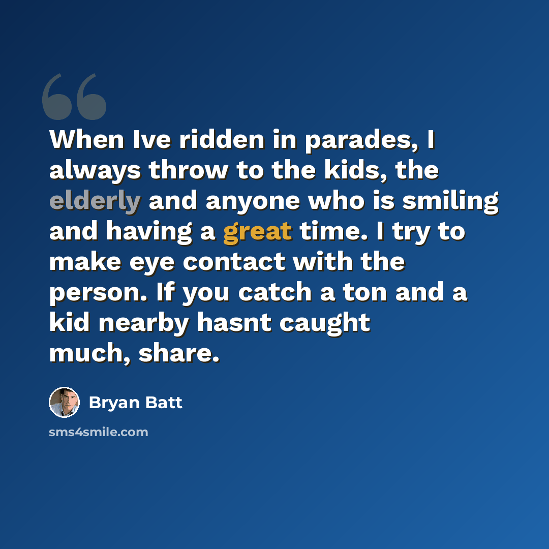 “When Ive ridden in parades, I always throw to the kids, the elderly and anyone who is smiling and having a great time. I try to make eye contact with the person. If you catch a ton and a kid nearby hasnt caught much, share.” quote by Bryan Batt
