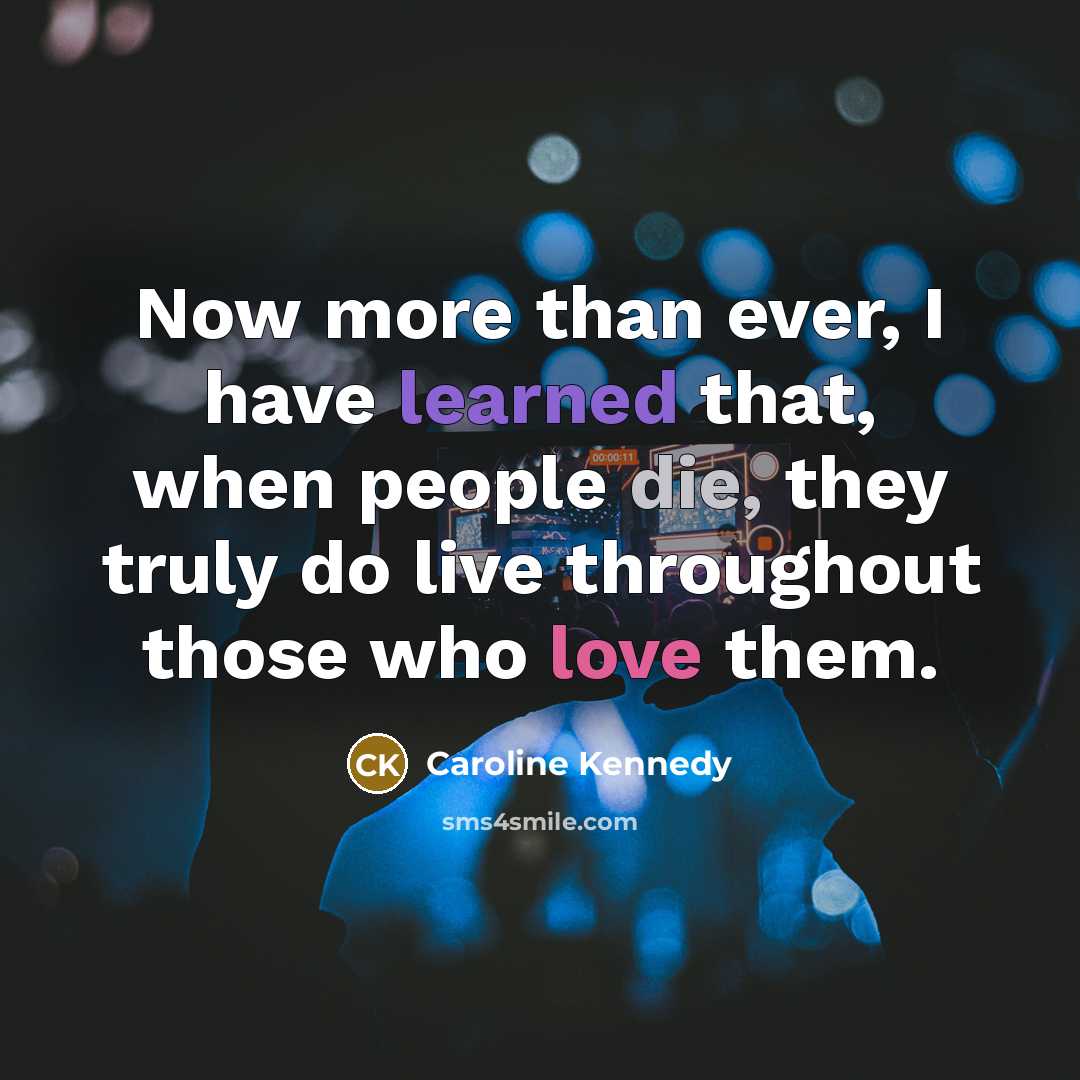 “Now more than ever, I have learned that, when people die, they truly do live throughout those who love them.” quote by Caroline Kennedy
