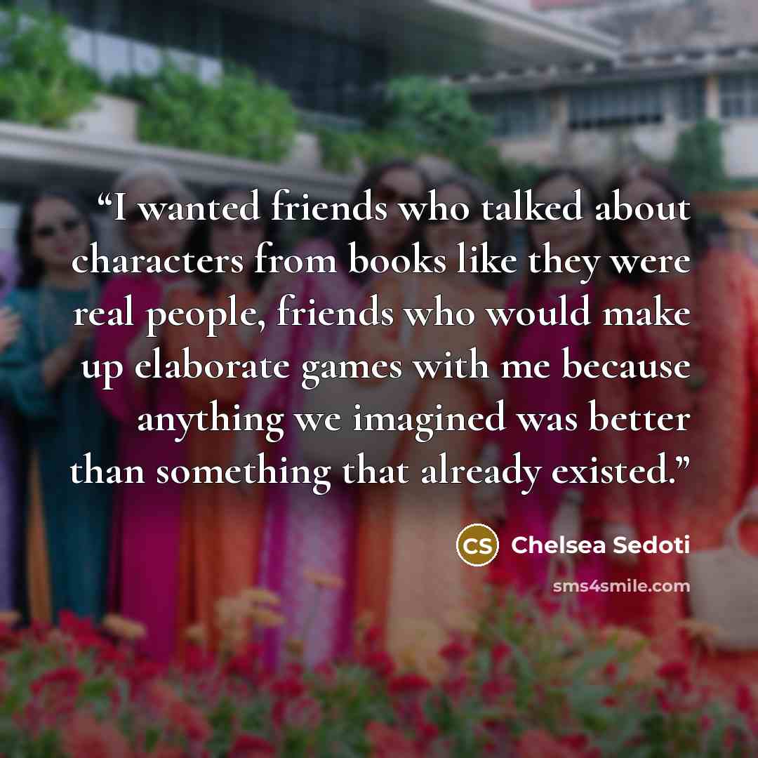 “I wanted friends who talked about characters from books like they were real people, friends who would make up elaborate games with me because anything we imagined was better than something that already existed.” quote by Chelsea Sedoti