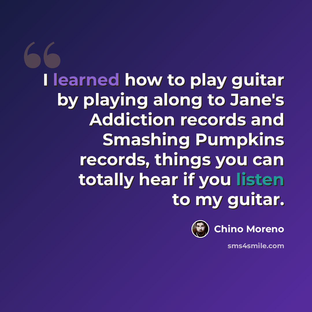 “I learned how to play guitar by playing along to Jane's Addiction records and Smashing Pumpkins records, things you can totally hear if you listen to my guitar.” quote by Chino Moreno