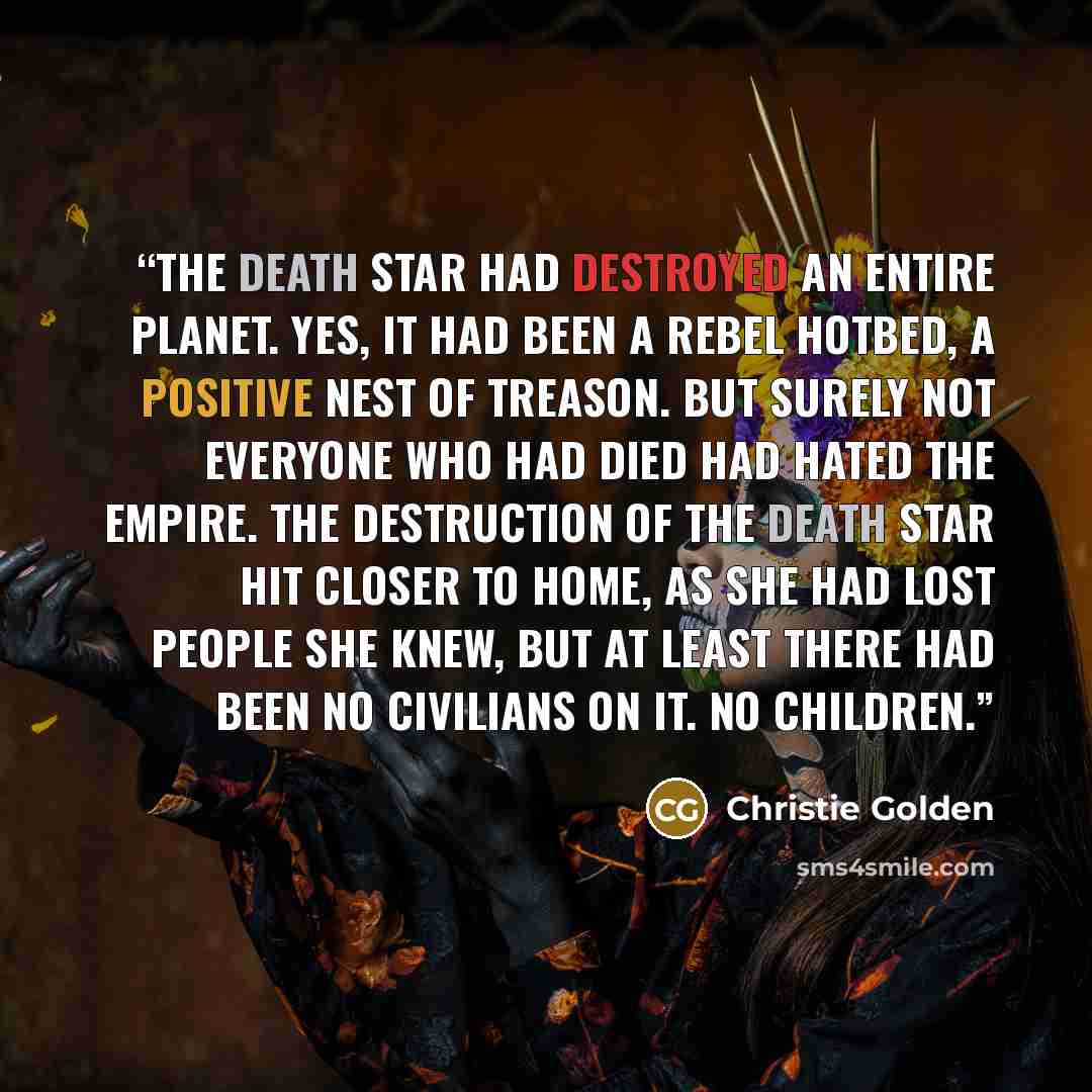 “The Death Star had destroyed an entire planet. Yes, it had been a rebel hotbed, a positive nest of treason. But surely not everyone who had died had hated the Empire. The destruction of the Death Star hit closer to home, as she had lost people she knew, but at least there had been no civilians on…” quote by Christie Golden