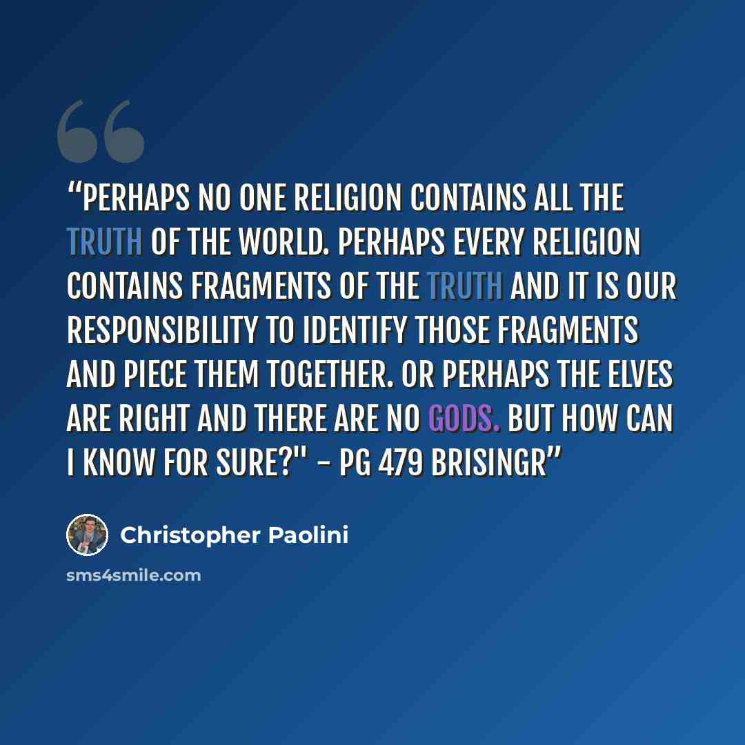 “Perhaps no one religion contains all the truth of the world. Perhaps every religion contains fragments of the truth and it is our responsibility to identify those fragments and piece them together. Or perhaps the elves are right and there are no gods. But how can I know for sure?" - Pg 479 Brisingr” quote by Christopher Paolini