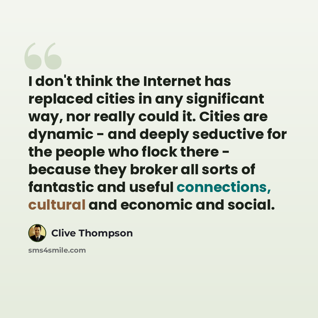 “I don't think the Internet has replaced cities in any significant way, nor really could it. Cities are dynamic - and deeply seductive for the people who flock there - because they broker all sorts of fantastic and useful connections, cultural and economic and social.” quote by Clive Thompson