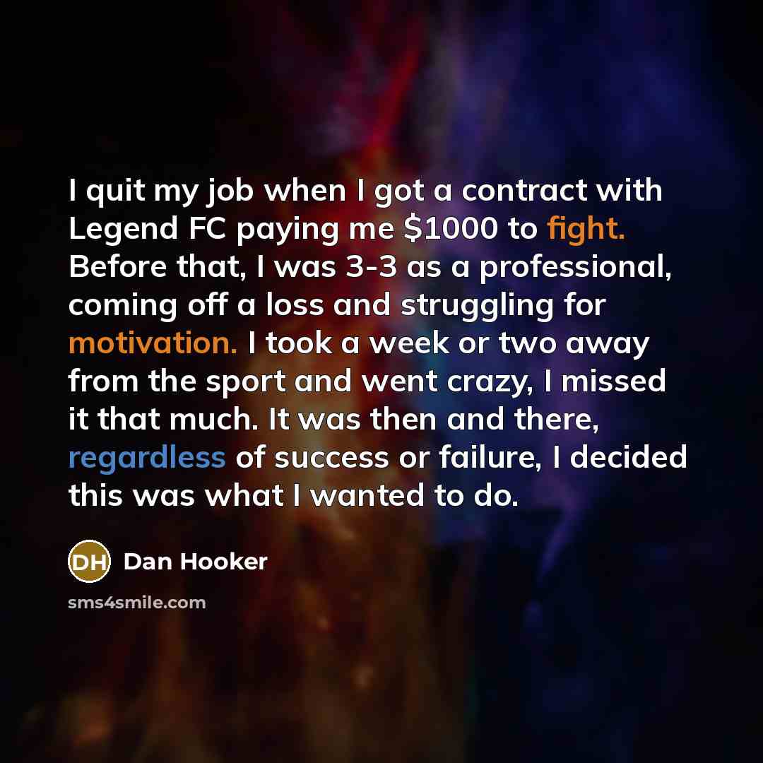 “I quit my job when I got a contract with Legend FC paying me $1000 to fight. Before that, I was 3-3 as a professional, coming off a loss and struggling for motivation. I took a week or two away from the sport and went crazy, I missed it that much. It was then and there, regardless of success or…” quote by Dan Hooker