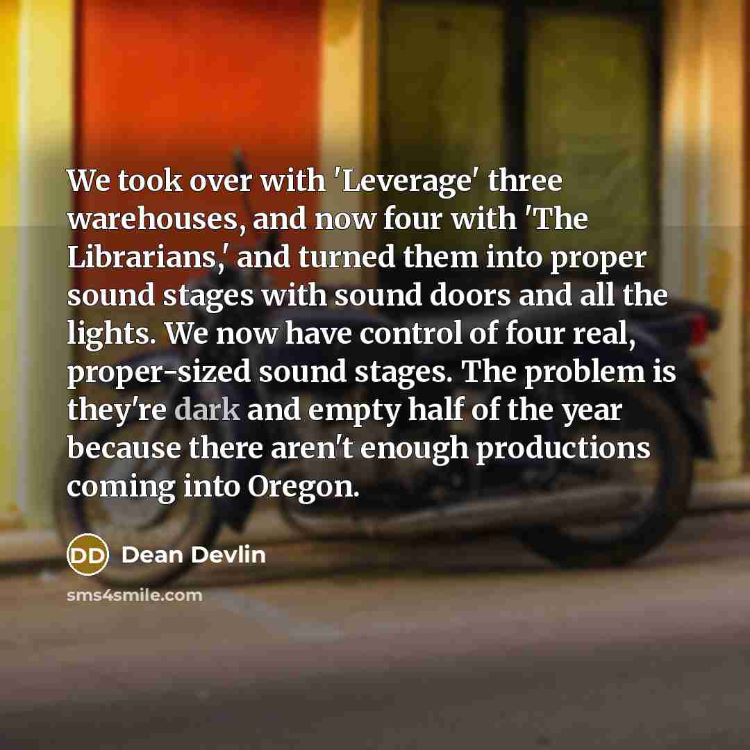 “We took over with 'Leverage' three warehouses, and now four with 'The Librarians,' and turned them into proper sound stages with sound doors and all the lights. We now have control of four real, proper-sized sound stages. The problem is they're dark and empty half of the year because there aren't…” quote by Dean Devlin