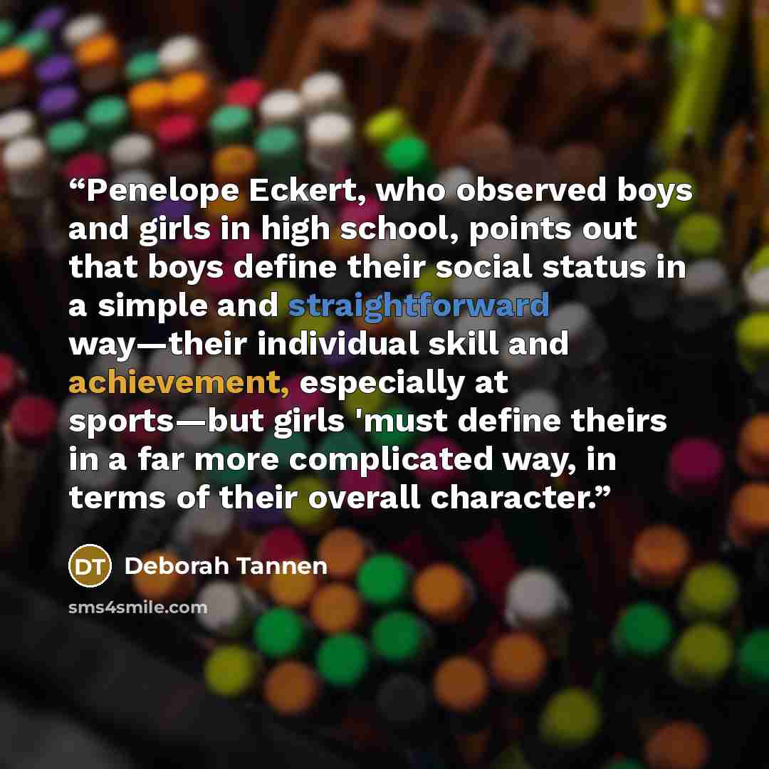 “Penelope Eckert, who observed boys and girls in high school, points out that boys define their social status in a simple and straightforward way—their individual skill and achievement, especially at sports—but girls 'must define theirs in a far more complicated way, in terms of their overall…” quote by Deborah Tannen