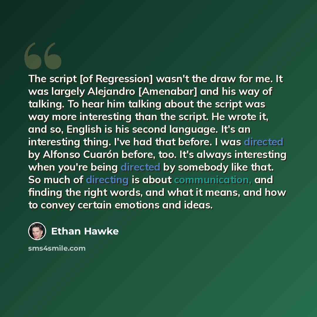 “The script [of Regression] wasn't the draw for me. It was largely Alejandro [Amenabar] and his way of talking. To hear him talking about the script was way more interesting than the script. He wrote it, and so, English is his second language. It's an interesting thing. I've had that before. I was…” quote by Ethan Hawke