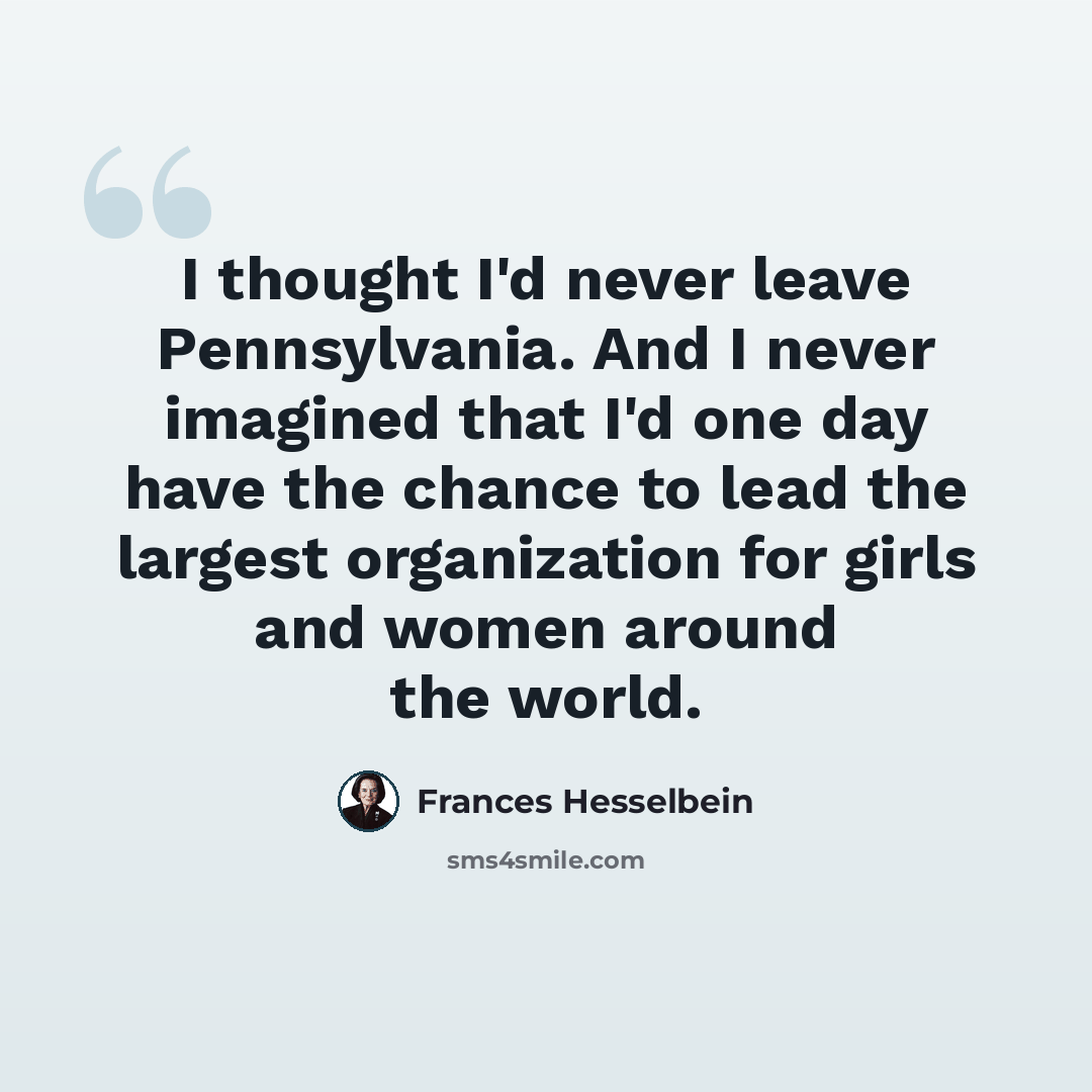 “I thought I'd never leave Pennsylvania. And I never imagined that I'd one day have the chance to lead the largest organization for girls and women around the world.” quote by Frances Hesselbein