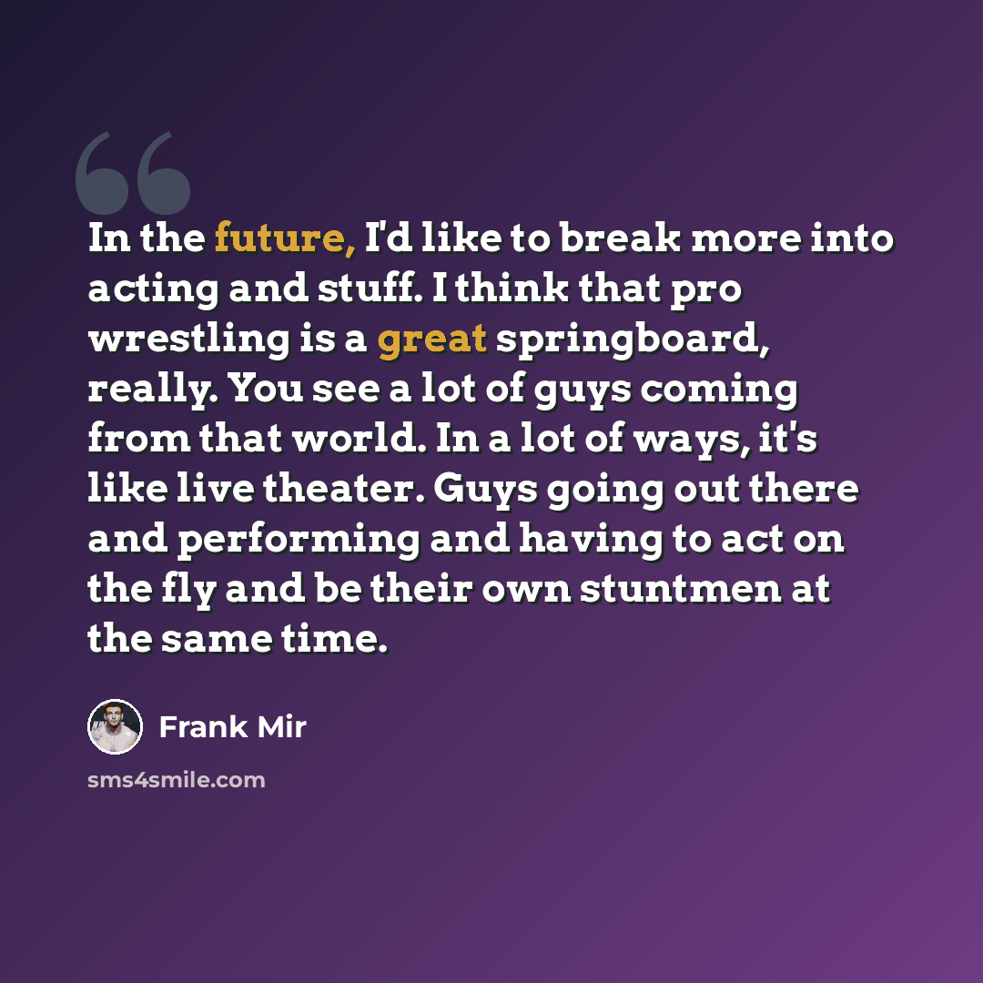“In the future, I'd like to break more into acting and stuff. I think that pro wrestling is a great springboard, really. You see a lot of guys coming from that world. In a lot of ways, it's like live theater. Guys going out there and performing and having to act on the fly and be their own stuntmen…” quote by Frank Mir