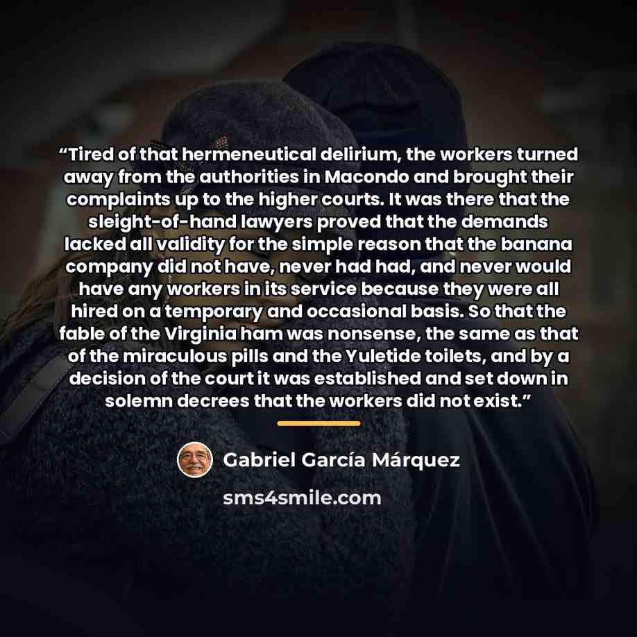 “Tired of that hermeneutical delirium, the workers turned away from the authorities in Macondo and brought their complaints up to the higher courts. It was there that the sleight-of-hand lawyers proved that the demands lacked all validity for the simple reason that the banana company did not have…” quote by Gabriel García Márquez